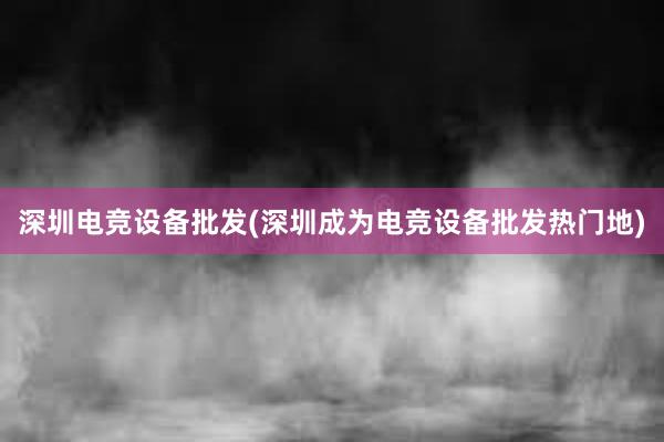 深圳电竞设备批发(深圳成为电竞设备批发热门地)