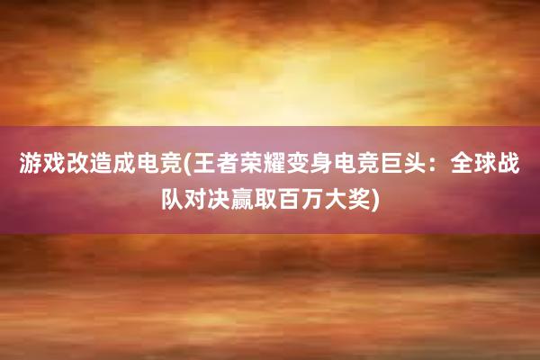 游戏改造成电竞(王者荣耀变身电竞巨头：全球战队对决赢取百万大奖)