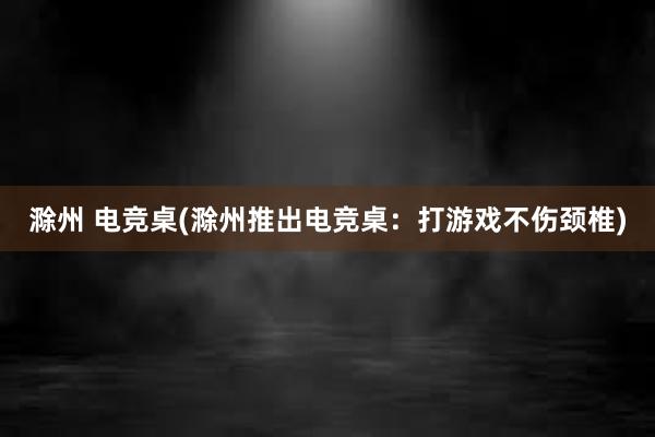 滁州 电竞桌(滁州推出电竞桌：打游戏不伤颈椎)