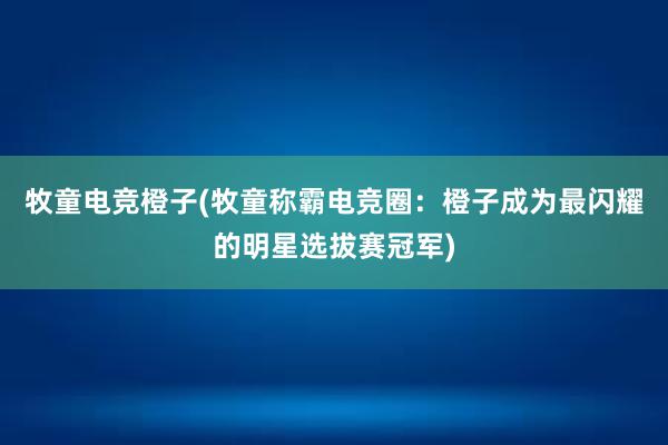 牧童电竞橙子(牧童称霸电竞圈：橙子成为最闪耀的明星选拔赛冠军)