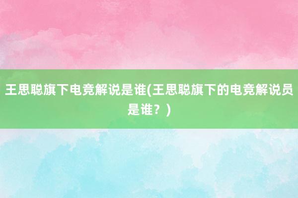 王思聪旗下电竞解说是谁(王思聪旗下的电竞解说员是谁？)