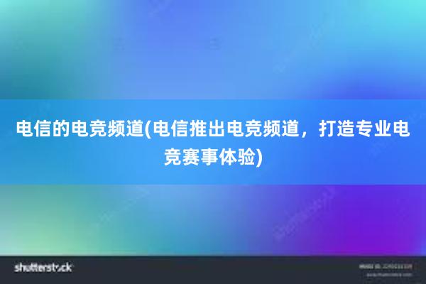 电信的电竞频道(电信推出电竞频道，打造专业电竞赛事体验)