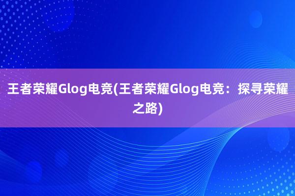 王者荣耀Glog电竞(王者荣耀Glog电竞：探寻荣耀之路)