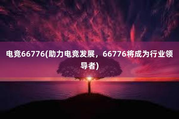 电竞66776(助力电竞发展，66776将成为行业领导者)