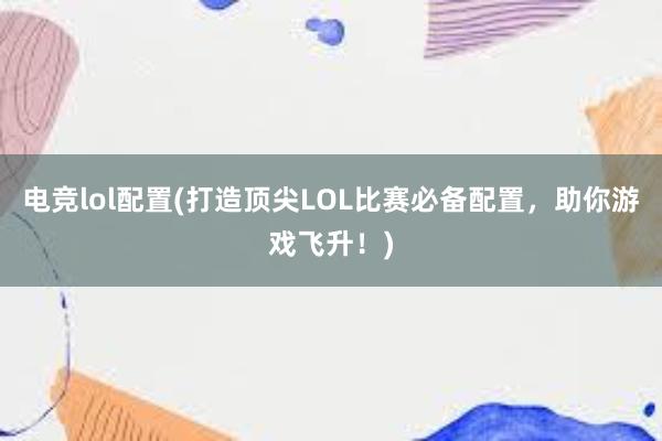 电竞lol配置(打造顶尖LOL比赛必备配置，助你游戏飞升！)