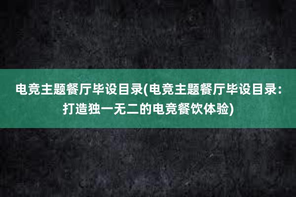 电竞主题餐厅毕设目录(电竞主题餐厅毕设目录：打造独一无二的电竞餐饮体验)