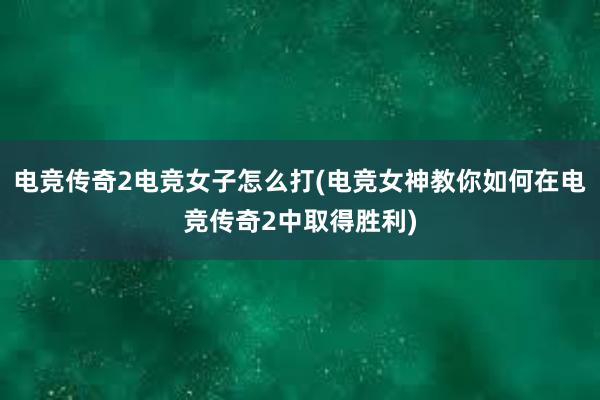 电竞传奇2电竞女子怎么打(电竞女神教你如何在电竞传奇2中取得胜利)