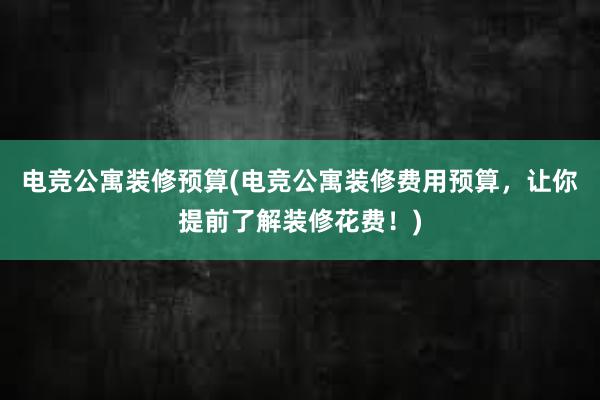 电竞公寓装修预算(电竞公寓装修费用预算，让你提前了解装修花费！)