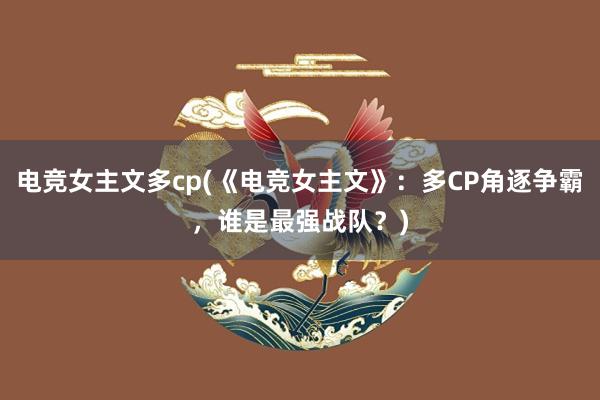 电竞女主文多cp(《电竞女主文》：多CP角逐争霸，谁是最强战队？)