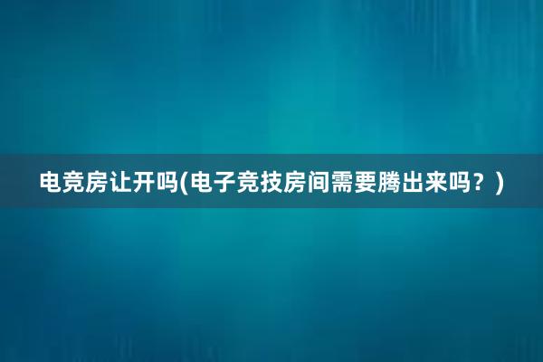 电竞房让开吗(电子竞技房间需要腾出来吗？)