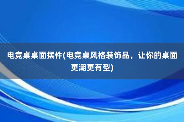 电竞桌桌面摆件(电竞桌风格装饰品，让你的桌面更潮更有型)