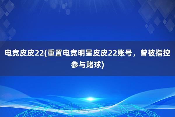 电竞皮皮22(重置电竞明星皮皮22账号，曾被指控参与赌球)