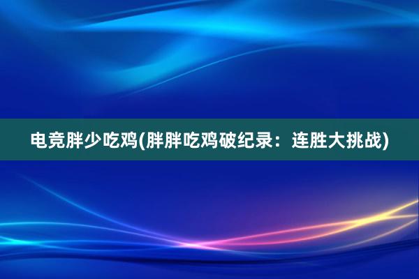 电竞胖少吃鸡(胖胖吃鸡破纪录：连胜大挑战)