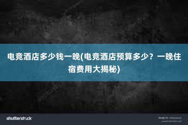 电竞酒店多少钱一晚(电竞酒店预算多少？一晚住宿费用大揭秘)