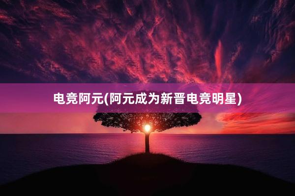 电竞阿元(阿元成为新晋电竞明星)