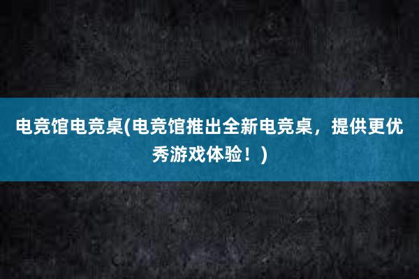 电竞馆电竞桌(电竞馆推出全新电竞桌，提供更优秀游戏体验！)