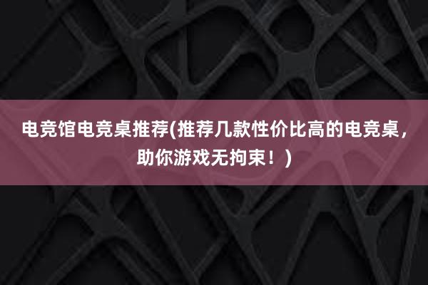 电竞馆电竞桌推荐(推荐几款性价比高的电竞桌，助你游戏无拘束！)