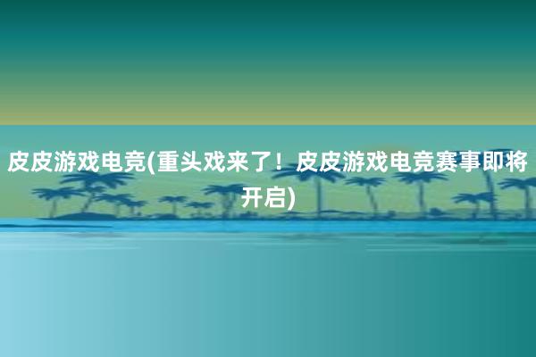 皮皮游戏电竞(重头戏来了！皮皮游戏电竞赛事即将开启)