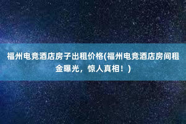 福州电竞酒店房子出租价格(福州电竞酒店房间租金曝光，惊人真相！)