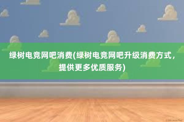 绿树电竞网吧消费(绿树电竞网吧升级消费方式，提供更多优质服务)