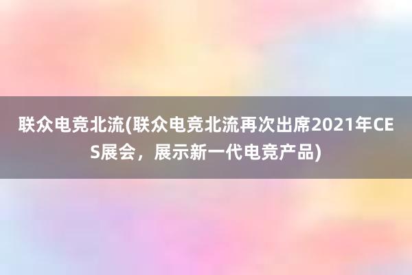 联众电竞北流(联众电竞北流再次出席2021年CES展会，展示新一代电竞产品)