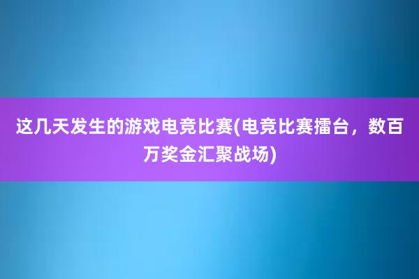 这几天发生的游戏电竞比赛(电竞比赛擂台，数百万奖金汇聚战场)