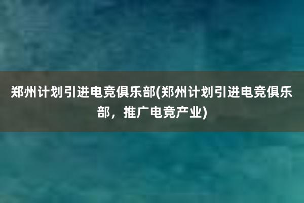 郑州计划引进电竞俱乐部(郑州计划引进电竞俱乐部，推广电竞产业)