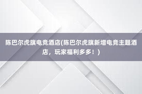 陈巴尔虎旗电竞酒店(陈巴尔虎旗新增电竞主题酒店，玩家福利多多！)