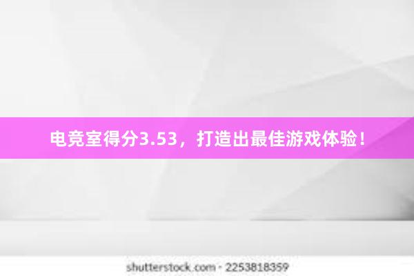 电竞室得分3.53，打造出最佳游戏体验！