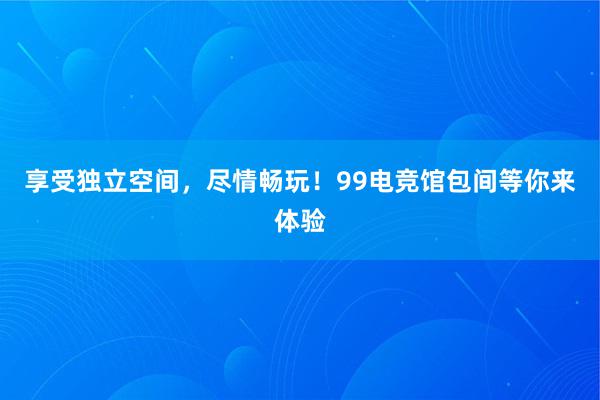 享受独立空间，尽情畅玩！99电竞馆包间等你来体验