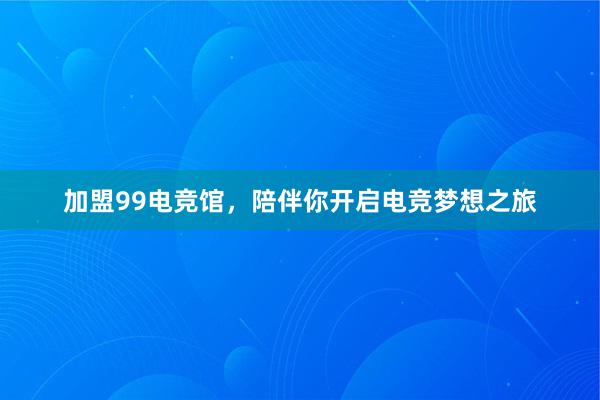 加盟99电竞馆，陪伴你开启电竞梦想之旅