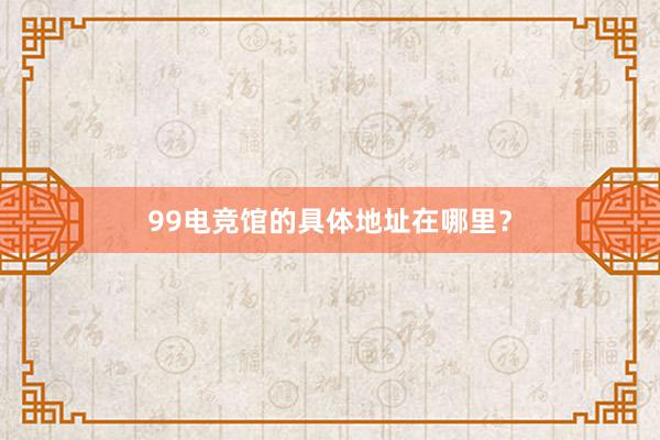 99电竞馆的具体地址在哪里？