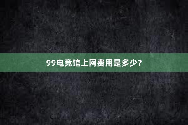 99电竞馆上网费用是多少？