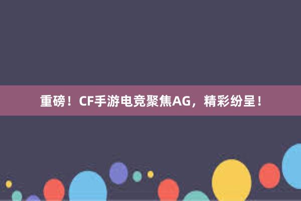 重磅！CF手游电竞聚焦AG，精彩纷呈！