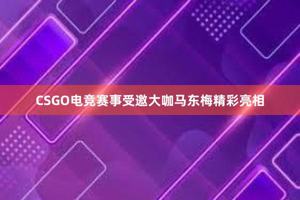 CSGO电竞赛事受邀大咖马东梅精彩亮相