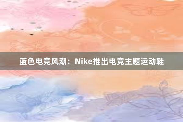 蓝色电竞风潮：Nike推出电竞主题运动鞋