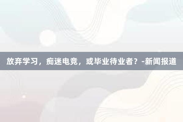 放弃学习，痴迷电竞，或毕业待业者？-新闻报道