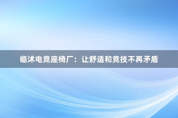 临沭电竞座椅厂：让舒适和竞技不再矛盾