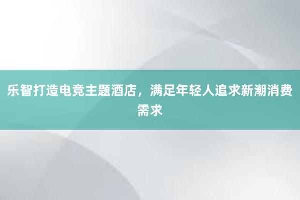 乐智打造电竞主题酒店，满足年轻人追求新潮消费需求