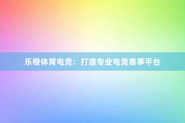 乐橙体育电竞：打造专业电竞赛事平台