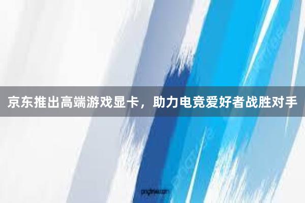 京东推出高端游戏显卡，助力电竞爱好者战胜对手