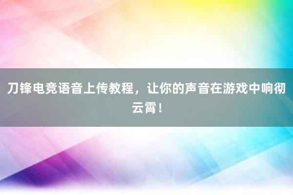 刀锋电竞语音上传教程，让你的声音在游戏中响彻云霄！