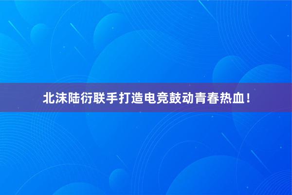 北沫陆衍联手打造电竞鼓动青春热血！