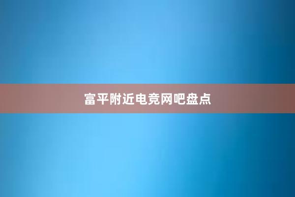 富平附近电竞网吧盘点