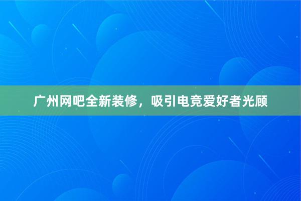 广州网吧全新装修，吸引电竞爱好者光顾