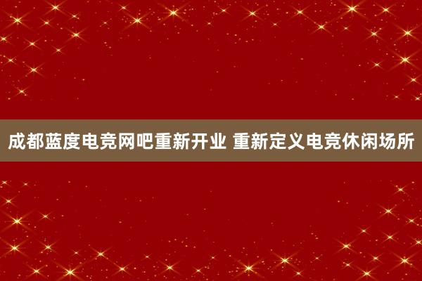 成都蓝度电竞网吧重新开业 重新定义电竞休闲场所