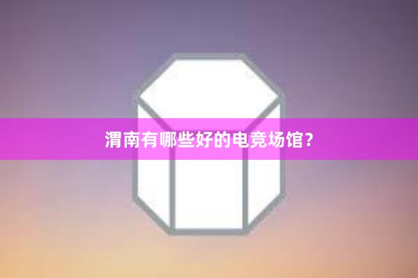 渭南有哪些好的电竞场馆？