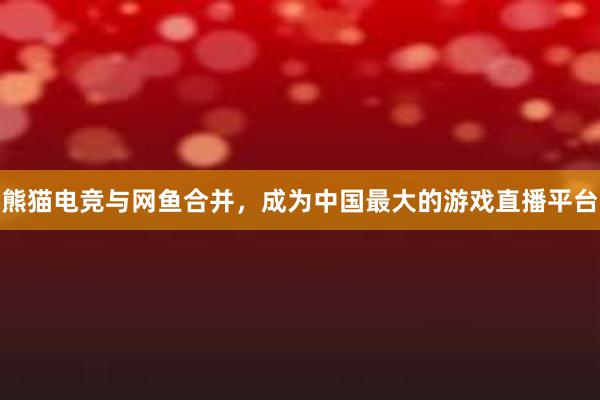 熊猫电竞与网鱼合并，成为中国最大的游戏直播平台