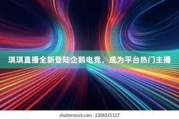 琪琪直播全新登陆企鹅电竞，成为平台热门主播