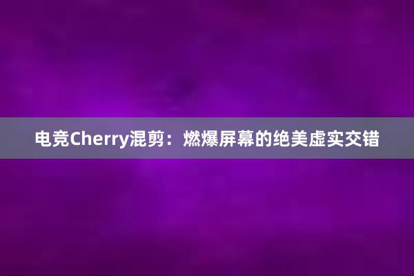 电竞Cherry混剪：燃爆屏幕的绝美虚实交错